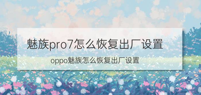 魅族pro7怎么恢复出厂设置 oppo魅族怎么恢复出厂设置？